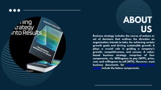 ABOUT
Business strategy includes the course of actions or
set of decisions that outlines the direction an
organization intends to take, for achieving certain
growth goals and driving sustainable growth. It
plays a crucial role in guiding a company’s
growth, competitiveness, and success. A value-
based business strategy comprises of four
components, viz. Willingness to pay (WTP), price,
cost, and willingness to sell (WTS). However, most
business documents for turning strategy into
results include the below components:
US
 