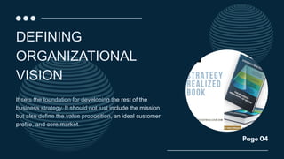 It sets the foundation for developing the rest of the
business strategy. It should not just include the mission
but also define the value proposition, an ideal customer
profile, and core market.
DEFINING
ORGANIZATIONAL
VISION
Page 04
 