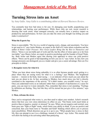 Management Article of the Week

Turning Stress into an Asset
by Amy Gallo. Amy Gallo is a contributing editor at Harvard Business Review.

You constantly hear how bad stress is for you: it's damaging your health, jeopardizing your
relationships, and hurting your performance. While these risks are real, recent research is
showing that work strain, when managed correctly, can actually have a positive impact on
productivity and performance. So how can you take the stress you thought was killing you and
make it constructive?

What the Experts Say

Stress is unavoidable. "We live in a world of ongoing worry, change, and uncertainty. You have
to get used to it," says Justin Menkes, an expert in the field of C-suite talent evaluation and the
author of Better Under Pressure: How Great Leaders Bring Out the Best in Themselves and
Others. "Stress is an inevitable part of work and life, but the effect of stress upon us is far from
inevitable," says Shawn Achor, an expert in positive psychology and the founder of Good Think,
Inc. Both Achor and Menkes agree that altering your approach to stress can yield positive
effects. "Stress can be good or bad depending on how you use it," says Achor. In fact, how you
manage pressures can distinguish you as a leader and give you a career advantage. Here are five
principles to follow.

1. Recognize worry for what it is

"When you hear about stress being unhealthy it is so often because people aren't getting to a
place where they are seeing worry for what it is: a feeling," says Menkes. The heightened
reaction — tension in the body, heart racing — is an indicator of how much you care about the
task you are about to do. In fact, according to Menkes, how much stress you feel is directly
correlated to the importance of the activity. "If it didn't matter, you wouldn't worry," he says.
Once you understand worry as an indicator rather than a symptom of dysfunction or a cause for
panic, you can react to it more rationally. Plus, remember that stress is not unending. "Feelings
by definition are fleeting. They feel like they will be eternal but just give it five minutes," says
Menkes.

2. Then, reframe the stress

Once you've recognized what worry is, you then need to adjust your mindset. Achor's research
shows that how you view stress determines its effect on you. "Our brains work much better at
positive than at negative, neutral, or stressed," he says. When you are negative and worried, your
brain goes into "fight or flight" mode, which limits your ability to think. If you are positive and
concerned, then your brain turns to "broaden and build" thinking which allows you to process
more possibilities. Which direction you go in is up to you. "When people have a stress in their
life, they can attempt to see it as a challenge, instead of a threat," says Achor. This mental shift
will allow the feeling to be activating rather than paralyzing.
 