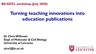 BS-SOTL workshop (July 2020)
Turning teaching innovations into
education publications
Dr Chris Willmott
Dept of Molecular & Cell Biology
University of Leicester
cjrw2@le.ac.uk
 