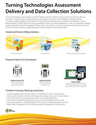 Turning Technologies creates leading assessment delivery and data collection solutions proven to enhance effective
instruction. Response systems allow speakers to ask questions and receive instant feedback. Flagship software
TurningPoint directly integrates with PowerPoint® for polling during presentations, polls with any application using a
floating toolbar and offers self-paced testing capabilities. Results are instantly displayed on screen and collected in detailed
reports, exportable into Excel® and popular LMS providers. Our products not only create interactive presentations, but are
proven to increase retention, engage participants, and immediately assess understanding.
• Create engaging, interactive presentations in PowerPoint or any PC or Mac program
• Assess understanding in real-time with frequent knowledge checks, pre- and post-testing
• Benchmark sessions and evaluate results with custom, exportable reports
• No computers needed for participation, track and store all employee results in LMS
• Anonymous polling to comfortably gather honest opinions and promote peer discussion
• Make distance disappear with remote learning tools for keypads and mobile devices
Simple and Diverse Polling Solutions
Poll in PowerPoint® Poll Anywhere Deliver Self-Paced Assessments
Response Options for Participants
Transform Trainings, Meetings and Events
ResponseCard NXT
Allows for Self-Paced
Testing and Cell Phone
Style Text Entry
ResponseWare
Participants Respond Via Web Browsers
on ANY Web-Enabled Device or Through
App Versions Available for Smartphones
ResponseCard RF LCD
Provides Visual Response
Confirmation, Channel
Setting and Battery Life
Turning Technologies Assessment
Delivery and Data Collection Solutions
 