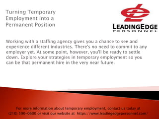 Working with a staffing agency gives you a chance to see and
experience different industries. There's no need to commit to any
employer yet. At some point, however, you'll be ready to settle
down. Explore your strategies in temporary employment so you
can be that permanent hire in the very near future.
For more information about temporary employment, contact us today at
(210) 590-0600 or visit our website at https://www.leadingedgepersonnel.com/
 