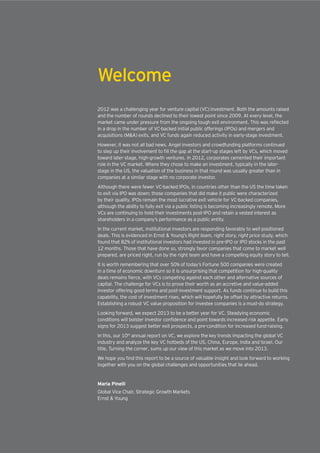 Welcome
2012 was a challenging year for venture capital (VC) investment. Both the amounts raised
and the number of rounds declined to their lowest point since 2009. At every level, the
in a drop in the number of VC-backed initial public offerings (IPOs) and mergers and
acquisitions (M&A) exits, and VC funds again reduced activity in early-stage investment.
However, it was not all bad news. Angel investors and crowdfunding platforms continued
toward later-stage, high-growth ventures. In 2012, corporates cemented their important
role in the VC market. Where they chose to make an investment, typically in the later-
stage in the US, the valuation of the business in that round was usually greater than in
companies at a similar stage with no corporate investor.
Although there were fewer VC-backed IPOs, in countries other than the US the time taken
to exit via IPO was down; those companies that did make it public were characterized
by their quality. IPOs remain the most lucrative exit vehicle for VC-backed companies,
although the ability to fully exit via a public listing is becoming increasingly remote. More
VCs are continuing to hold their investments post-IPO and retain a vested interest as
shareholders in a company’s performance as a public entity.
In the current market, institutional investors are responding favorably to well positioned
deals. This is evidenced in Ernst & Young’s Right team, right story, right price study, which
found that 82% of institutional investors had invested in pre-IPO or IPO stocks in the past
12 months. Those that have done so, strongly favor companies that come to market well
prepared, are priced right, run by the right team and have a compelling equity story to tell.
It is worth remembering that over 50% of today’s Fortune 500 companies were created
in a time of economic downturn so it is unsurprising that competition for high-quality
capital. The challenge for VCs is to prove their worth as an accretive and value-added
investor offering good terms and post-investment support. As funds continue to build this
capability, the cost of investment rises, which will hopefully be offset by attractive returns.
Establishing a robust VC value proposition for investee companies is a must-do strategy.
Looking forward, we expect 2013 to be a better year for VC. Steadying economic
signs for 2013 suggest better exit prospects, a pre-condition for increased fund-raising.
In this, our 10th
annual report on VC, we explore the key trends impacting the global VC
industry and analyze the key VC hotbeds of the US, China, Europe, India and Israel. Our
title, Turning the corner, sums up our view of this market as we move into 2013.
together with you on the global challenges and opportunities that lie ahead.
Maria Pinelli
Global Vice Chair, Strategic Growth Markets
Ernst & Young
 