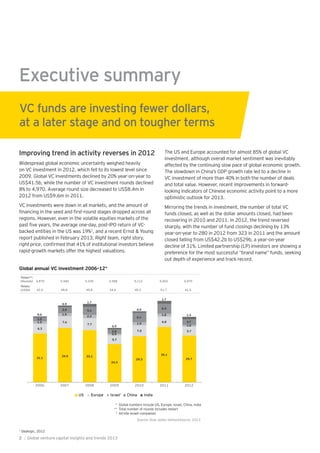 31.1
34.5 33.1
24.3
29.3
35.1
29.7
6.3
7.6
7.7
5.7
7.0
6.8
5.7
1.5
1.9
2.2
0.9
1.9
1.8
1.0
2.5
3.9 5.1
2.8
6.1
6.3
3.7
0.6
0.9
1.7
0.9
0.9
1.7
1.4
2006 2007 2008 2009 2010 2011 2012
US Europe Israel China India
Totals**:
(Rounds) 4,870 5,584 5,245 4,588 5,112 5,403 4,970
Totals:
(US$b) 42.0 48.8 49.8 34.6 45.2 51.7 41.5
Source: Dow Jones VentureSource, 2013
‡
Executive summary
Improving trend in activity reverses in 2012
Widespread global economic uncertainty weighed heavily
on VC investment in 2012, which fell to its lowest level since
2009. Global VC investments declined by 20% year-on-year to
US$41.5b, while the number of VC investment rounds declined
8% to 4,970. Average round size decreased to US$8.4m in
2012 from US$9.6m in 2011.
VC investments were down in all markets, and the amount of
regions. However, even in the volatile equities markets of the
backed entities in the US was 19%1
, and a recent Ernst & Young
report published in February 2013, Right team, right story,
right price
rapid-growth markets offer the highest valuations.
The US and Europe accounted for almost 85% of global VC
investment, although overall market sentiment was inevitably
affected by the continuing slow pace of global economic growth.
The slowdown in China’s GDP growth rate led to a decline in
VC investment of more than 40% in both the number of deals
and total value. However, recent improvements in forward-
looking indicators of Chinese economic activity point to a more
optimistic outlook for 2013.
Mirroring the trends in investment, the number of total VC
funds closed, as well as the dollar amounts closed, had been
recovering in 2010 and 2011. In 2012, the trend reversed
sharply, with the number of fund closings declining by 13%
year-on-year to 280 in 2012 from 323 in 2011 and the amount
closed falling from US$42.2b to US$29b, a year-on-year
decline of 31%. Limited partnership (LP) investors are showing a
preference for the most successful “brand name” funds, seeking
out depth of experience and track record.
VC funds are investing fewer dollars,
at a later stage and on tougher terms
Global annual VC investment 2006–12*
* Global numbers include US, Europe, Israel, China, India
** Total number of rounds includes restart
‡
All-site Israeli companies
1
Dealogic, 2012
2 | Global venture capital insights and trends 2013
 