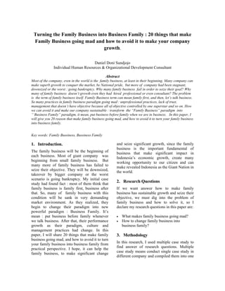 Turning the Family Business into Business Family : 20 things that make
 Family Business going mad and how to avoid it to make your company
                                growth.

                                     Daniel Doni Sundjojo
               Individual Human Resources & Organizational Development Consultant

                                                   Abstract
Most of the company, even in the world is the family business, at least in their beginning. Many company can
make superb growth to conquer the market, be National pride, but more of company had been stagnant,
downsized or the worst : going bankruptcy. Why many family business fail in order to seize their goal? Why
many of family business doesn’t growth even they had hired professional or even consultant? The problem
is the term of family business itself. Family Business term can mean family first, and then, let’s talk business.
So many practices in family business paradigm going mad : unprofessional practices, lack of trust,
management that doesn’t have objective because all of objective controlled by one superstar and so on. How
we can avoid it and make our company sustainable : transform the “Family Business” paradigm into
“ Business Family” paradigm, it mean, put business before family when we are in business. In this paper, I
will give you 20 reason that make family business going mad, and how to avoid it to turn your family business
into business family.


Key words: Family Bussiness, Bussiness Family

1. Introduction.                                           and seize significant growth, since the family
                                                           business is the important fundamental of
The family business will be the beginning of               business that make significant impact in
each business. Most of giant company was
                                                           Indonesia’s economic growth, create many
beginning from small family business. But
                                                           working opportunity to our citizen and can
many more of family business has failed to
                                                           make revealed Indonesia as the Giant Nation in
seize their objective. They will be downsized,
                                                           the world.
takeover by bigger company or the worst
scenario is going bankruptcy. My initial case
                                                           2. Research Questions
study had found fact : most of them think that
family business is family first, business after            If we want answer how to make family
that. So, many of family business with this                business has sustainable growth and seize their
condition will be sank in very demanding                   objective, we must dig into the problem of
market environment. As they realized, they                 family business and how to solve it, so I
begin to change their paradigm into new                    declare my research questions in this paper are:
powerful paradigm : Business Family. It’s
mean : put business before family whenever                 •   What makes family business going mad?
we talk business. After that, their performance            •   How to change family business into
growth as their paradigm, culture and                          business family?
management practices had change. In this
paper, I will share 20 things that make family             3. Methodology
business going mad, and how to avoid it to turn
                                                           In this research, I used multiple case study to
your family business into business family from
                                                           find answer of research questions. Multiple
practical perspective. I hope, it can help the
                                                           case study means conduct single case study in
family business, to make significant change
                                                           different company and compiled them into one
 