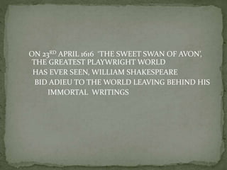 ON 23RD APRIL 1616 ‘THE SWEET SWAN OF AVON’,
THE GREATEST PLAYWRIGHT WORLD
HAS EVER SEEN, WILLIAM SHAKESPEARE
BID ADIEU TO THE WORLD LEAVING BEHIND HIS
IMMORTAL WRITINGS
 