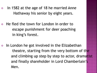  In 1582 at the age of 18 he married Anne
Hathaway his senior by eight years.
 He fled the town for London in order to
escape punishment for deer poaching
in king’s forest.
 In London he got involved in the Elizabethan
theatre, starting from the very bottom of the
and climbing up step by step to actor, dramatist
and finally shareholder in Lord Chamberlain’s
Men.
 