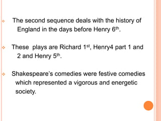  The second sequence deals with the history of
England in the days before Henry 6th.
 These plays are Richard 1st, Henry4 part 1 and
2 and Henry 5th.
 Shakespeare’s comedies were festive comedies
which represented a vigorous and energetic
society.
 