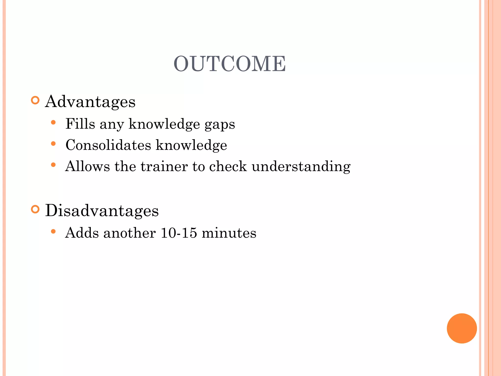 OUTCOME Advantages Fills any knowledge gaps Consolidates knowledge Allows the trainer to check understanding Disadvantages Adds another 10-15 minutes