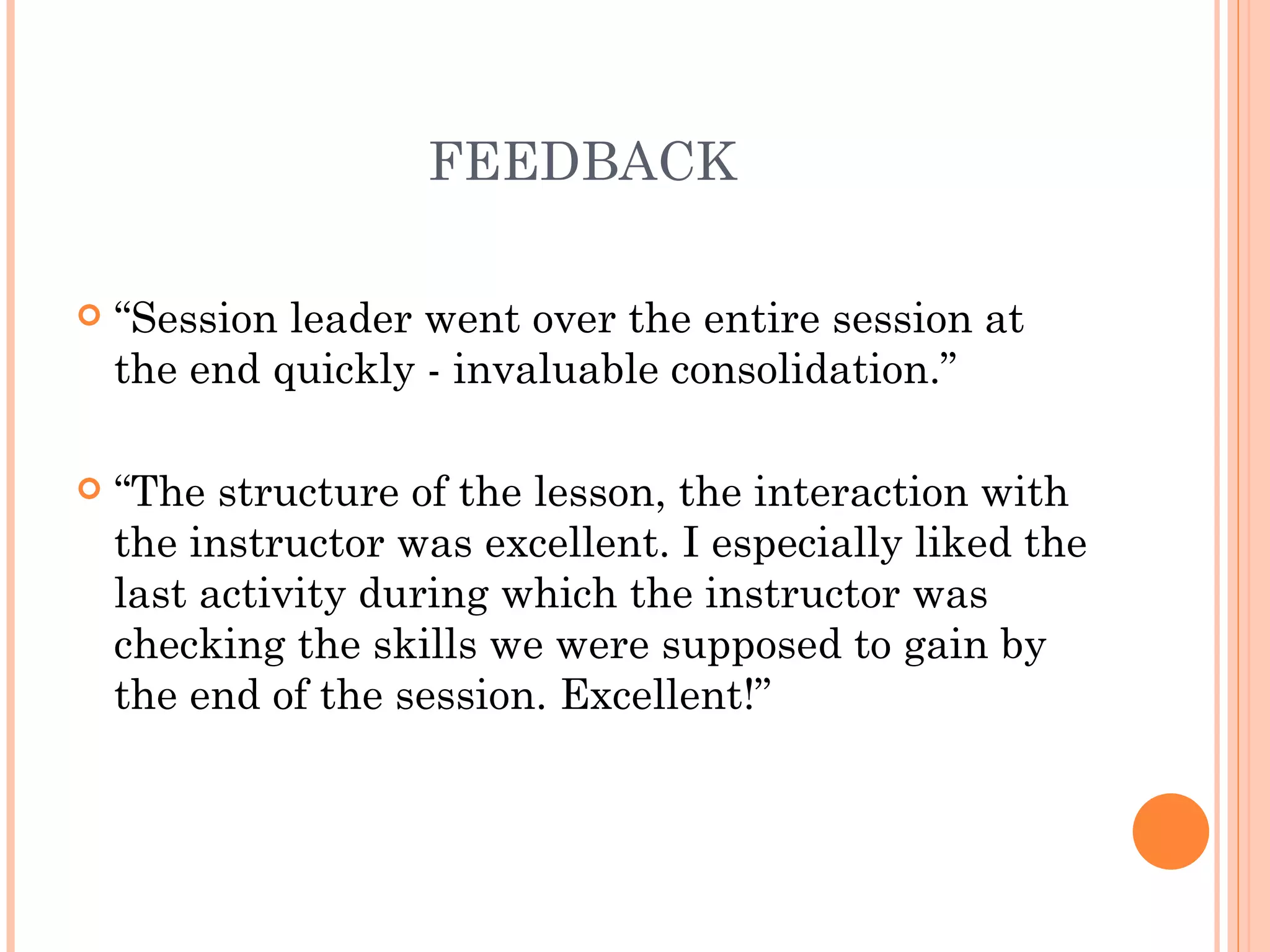FEEDBACK “ Session leader went over the entire session at the end quickly - invaluable consolidation.” “ The structure of the lesson, the interaction with the instructor was excellent. I especially liked the last activity during which the instructor was checking the skills we were supposed to gain by the end of the session. Excellent!”