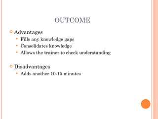 OUTCOME Advantages Fills any knowledge gaps Consolidates knowledge Allows the trainer to check understanding Disadvantages Adds another 10-15 minutes 