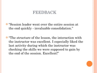 FEEDBACK “ Session leader went over the entire session at the end quickly - invaluable consolidation.” “ The structure of the lesson, the interaction with the instructor was excellent. I especially liked the last activity during which the instructor was checking the skills we were supposed to gain by the end of the session. Excellent!” 