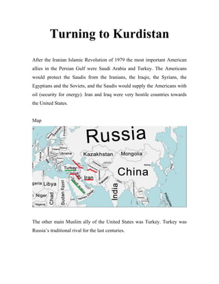 Turning to Kurdistan
After the Iranian Islamic Revolution of 1979 the most important American
allies in the Persian Gulf were Saudi Arabia and Turkey. The Americans
would protect the Saudis from the Iranians, the Iraqis, the Syrians, the
Egyptians and the Soviets, and the Saudis would supply the Americans with
oil (security for energy). Iran and Iraq were very hostile countries towards
the United States.
Map
The other main Muslim ally of the United States was Turkey. Turkey was
Russia’s traditional rival for the last centuries.
 