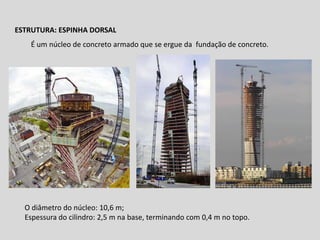 ESTRUTURA: ESPINHA DORSAL
É um núcleo de concreto armado que se ergue da fundação de concreto.

O diâmetro do núcleo: 10,6 m;
Espessura do cilindro: 2,5 m na base, terminando com 0,4 m no topo.

 
