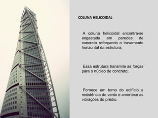 COLUNA HELICOIDAL

A coluna helicoidal encontra-se
engastada
em
paredes
de
concreto reforçando o travamento
horizontal da estrutura;

Essa estrutura transmite as forças
para o núcleo de concreto;

Fornece em torno do edifício a
resistência do vento e amortece as
vibrações do prédio.

 