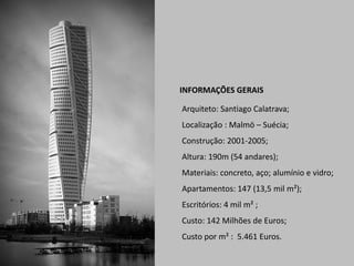 INFORMAÇÕES GERAIS
Arquiteto: Santiago Calatrava;
Localização : Malmö – Suécia;
Construção: 2001-2005;
Altura: 190m (54 andares);
Materiais: concreto, aço; alumínio e vidro;
Apartamentos: 147 (13,5 mil m²);
Escritórios: 4 mil m² ;
Custo: 142 Milhões de Euros;
Custo por m² : 5.461 Euros.

 