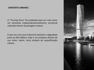 CONTEXTO URBANO:

O “Turning Torso” foi projetado para ser visto como
um elemento independente/autônomo escultural
colocado dentro da paisagem urbana.

O que era uma zona industrial obsoleta e degradada
junto ao Mar Báltico, hoje é um próspero distrito de
uso misto. Assim, virou símbolo da requalificação
urbana.

 