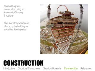 The building was
constructed using an
Automatic Climbing
Structure
This four story workhouse
climbs up the building as
each floor is completed
CONSTRUCTION
Introduction Structural Components Structural Analysis Construction References
 