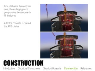 First, it shapes the concrete
core, then a large ground
pump draws the concrete to
fill the forms
After the concrete is poured,
the ACS climbs
CONSTRUCTION
Introduction Structural Components Structural Analysis Construction References
 