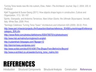 Turning Torso twists new life into cubism, Elias, Helen -The Architects' Journal; Sep 2, 2004; 220, 8;
ProQuest
Kjell Tryggestad & Susse Georg (2011): How objects shape logics in construction, Culture and
Organization, 17:3, 181-197
Spirito, Gianpaola, and Antonino Terranova. New Urban Giants: the Ultimate Skyscrapers. Vercelli,
Italy: White Star, 2008. Print.
"Santiago Calatrava: Turning Torso Tower." Architecture and Urbanism 420 (2009): 26-33. Print.
http://www.peri.in/ww/en/projects.cfm/fuseaction/diashow/reference_ID/458/currentimage/6/reference
category_ID/6.cfm
http://www.flickr.com/photos/dahlstroms/930478070/in/photostream/
http://www.hsb.se/malmo/turningtorso/in-english
http://rustamkhairi.fotopages.com/?&page=12
http://danmorrissey.wordpress.com/
http://www.scribd.com/doc/61614381/The-Shape-From-Behind-to-Beyond
http://www.e-architect.co.uk/sweden/turning_torso_malmo.htm
Introduction Structural Components Structural Analysis Construction References
REFERENCES
 