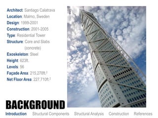 BACKGROUND
Architect: Santiago Calatrava
Location: Malmo, Sweden
Design: 1999-2001
Construction: 2001-2005
Type: Residential Tower
Structure: Core and Slabs
(concrete)
Exoskeleton: Steel
Height: 623ft.
Levels: 56
Façade Area: 215,278ft.2
Net Floor Area: 227,710ft.2
Introduction Structural Components Structural Analysis Construction References
 
