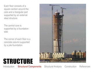 Each floor consists of a
square section around the
core and a triangular part
supported by an external
steel structure
The central core is
supported by a foundation
slab
The corner of each floor is a
concrete column supported
by a pile foundation
STRUCTURE
Introduction Structural Components Structural Analysis Construction References
 