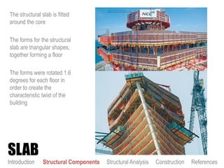 The structural slab is fitted
around the core
The forms for the structural
slab are triangular shapes,
together forming a floor
The forms were rotated 1.6
degrees for each floor in
order to create the
characteristic twist of the
building
SLAB
Introduction Structural Components Structural Analysis Construction References
 