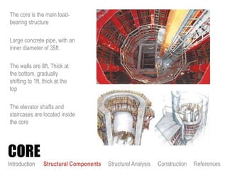 The core is the main load-
bearing structure
Large concrete pipe, with an
inner diameter of 35ft.
The walls are 8ft. Thick at
the bottom, gradually
shifting to 1ft. thick at the
top
The elevator shafts and
staircases are located inside
the core
CORE
Introduction Structural Components Structural Analysis Construction References
 