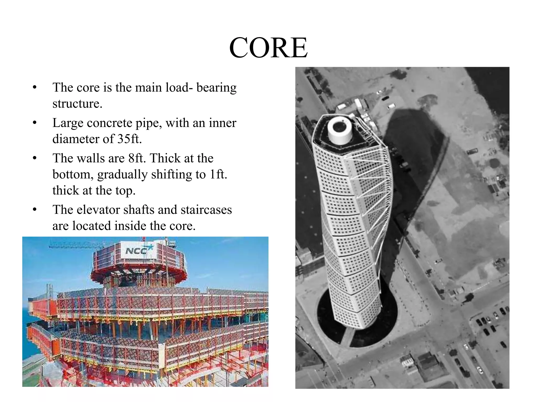 CORE
• The core is the main load- bearing
structure.
• Large concrete pipe, with an inner
diameter of 35ft.
• The walls are 8ft. Thick at the
bottom, gradually shifting to 1ft.
thick at the top.
• The elevator shafts and staircases
are located inside the core.
 