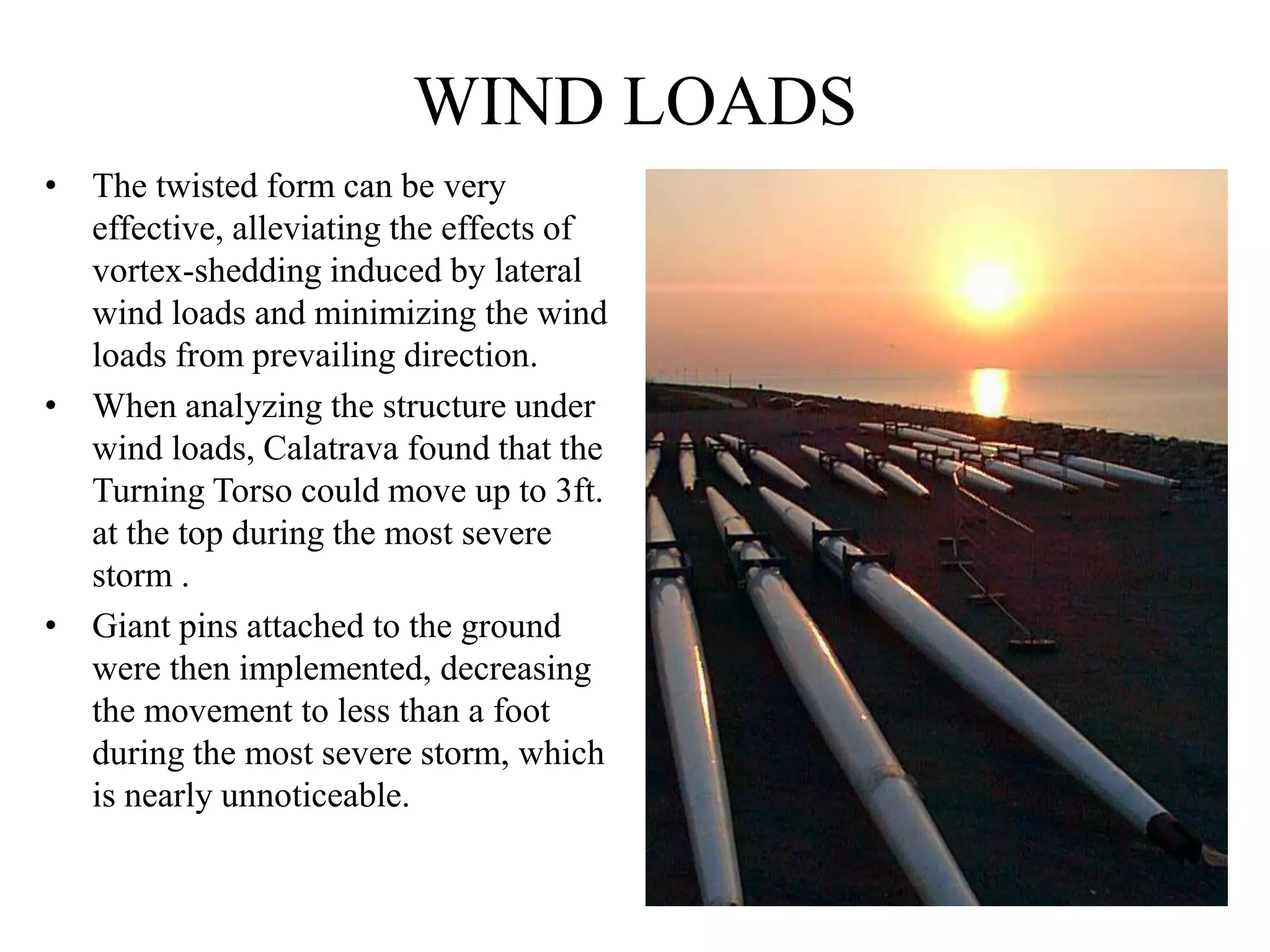 WIND LOADS
• The twisted form can be very
effective, alleviating the effects of
vortex-shedding induced by lateral
wind loads and minimizing the wind
loads from prevailing direction.
• When analyzing the structure under
wind loads, Calatrava found that the
Turning Torso could move up to 3ft.
at the top during the most severe
storm .
• Giant pins attached to the ground
were then implemented, decreasing
the movement to less than a foot
during the most severe storm, which
is nearly unnoticeable.
 