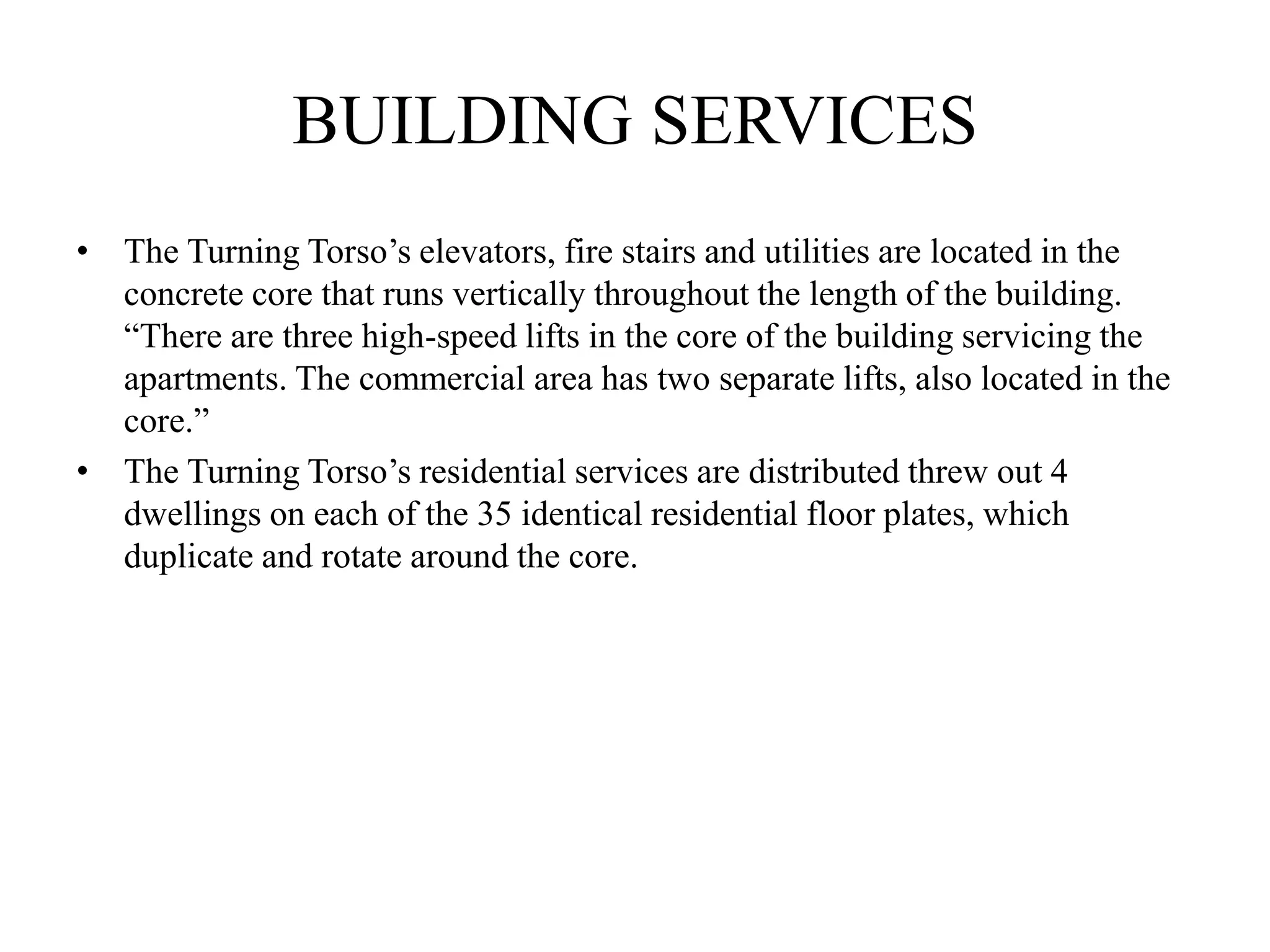 BUILDING SERVICES
• The Turning Torso’s elevators, fire stairs and utilities are located in the
concrete core that runs vertically throughout the length of the building.
“There are three high-speed lifts in the core of the building servicing the
apartments. The commercial area has two separate lifts, also located in the
core.”
• The Turning Torso’s residential services are distributed threw out 4
dwellings on each of the 35 identical residential floor plates, which
duplicate and rotate around the core.
 