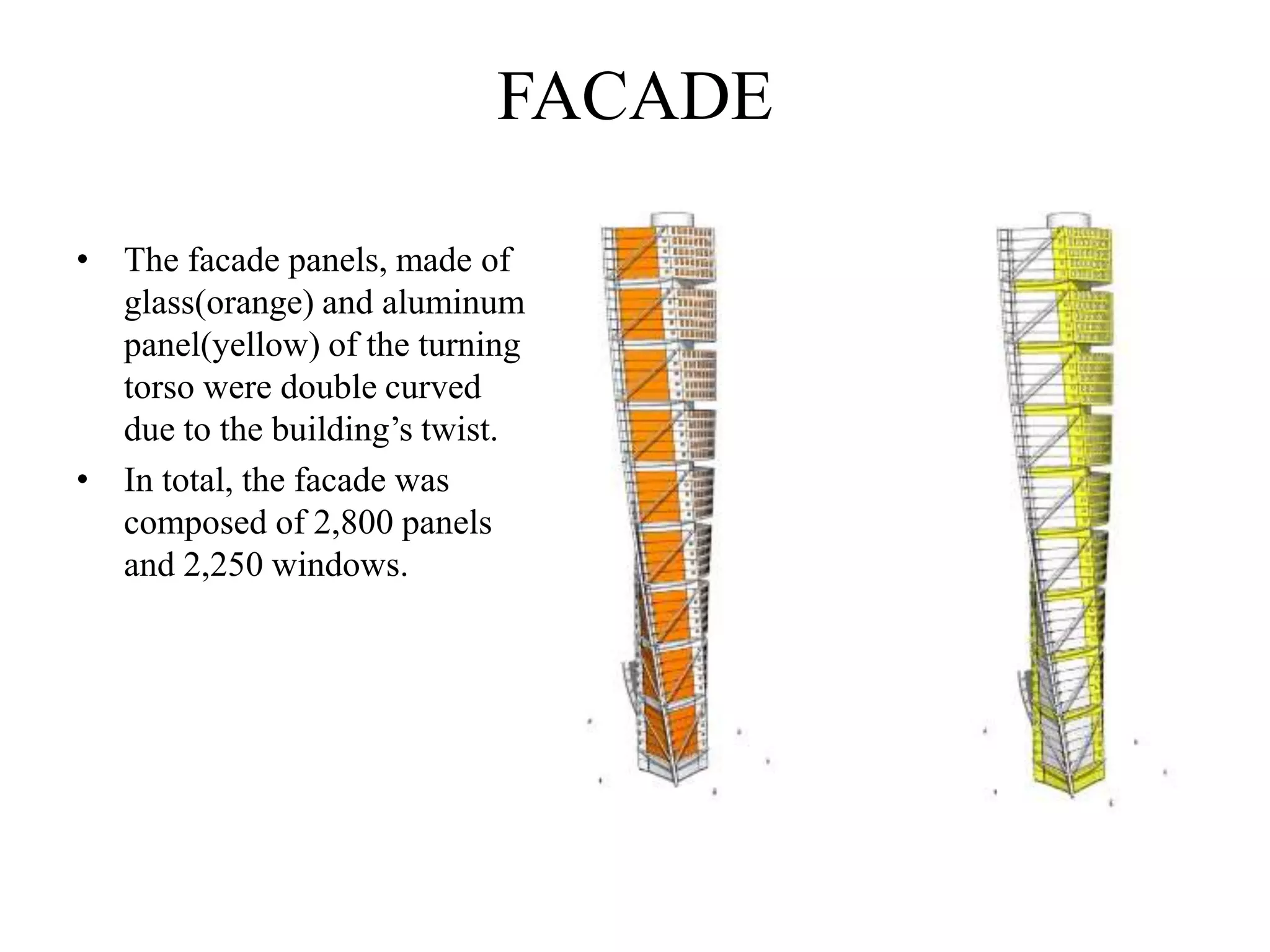 FACADE
• The facade panels, made of
glass(orange) and aluminum
panel(yellow) of the turning
torso were double curved
due to the building’s twist.
• In total, the facade was
composed of 2,800 panels
and 2,250 windows.
 