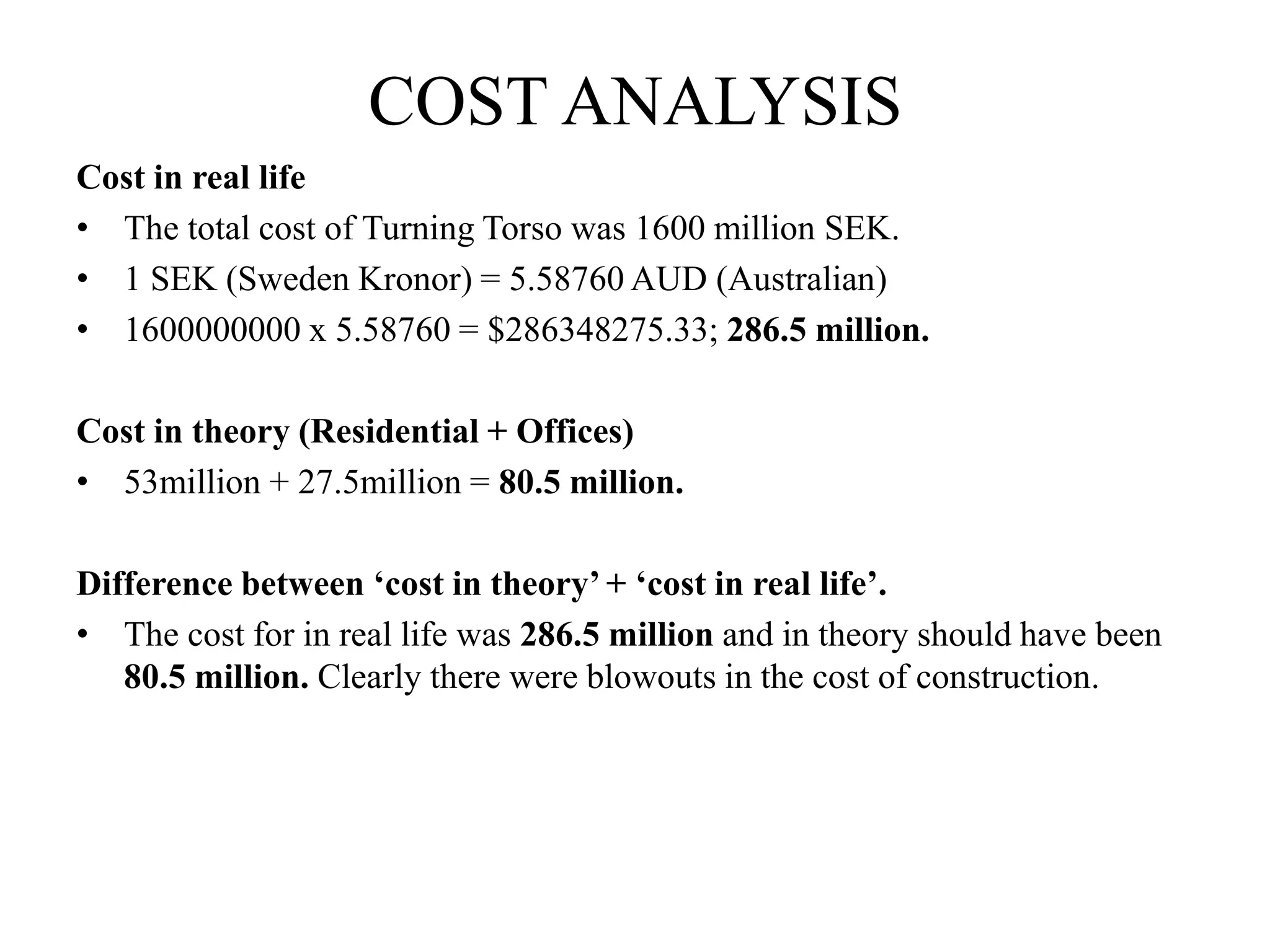 COST ANALYSIS
Cost in real life
• The total cost of Turning Torso was 1600 million SEK.
• 1 SEK (Sweden Kronor) = 5.58760 AUD (Australian)
• 1600000000 x 5.58760 = $286348275.33; 286.5 million.
Cost in theory (Residential + Offices)
• 53million + 27.5million = 80.5 million.
Difference between ‘cost in theory’ + ‘cost in real life’.
• The cost for in real life was 286.5 million and in theory should have been
80.5 million. Clearly there were blowouts in the cost of construction.
 