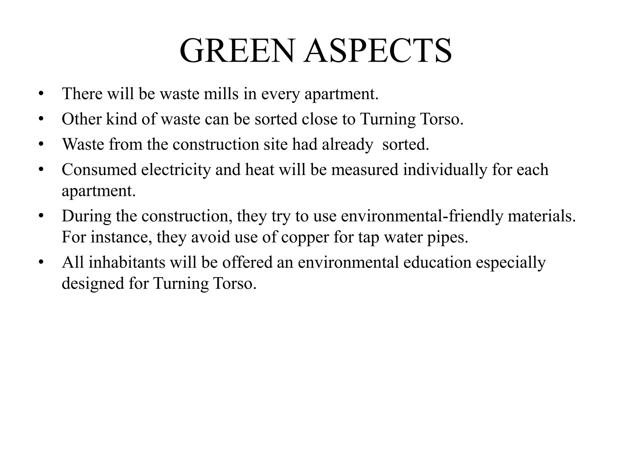 GREEN ASPECTS
• There will be waste mills in every apartment.
• Other kind of waste can be sorted close to Turning Torso.
• Waste from the construction site had already sorted.
• Consumed electricity and heat will be measured individually for each
apartment.
• During the construction, they try to use environmental-friendly materials.
For instance, they avoid use of copper for tap water pipes.
• All inhabitants will be offered an environmental education especially
designed for Turning Torso.
 