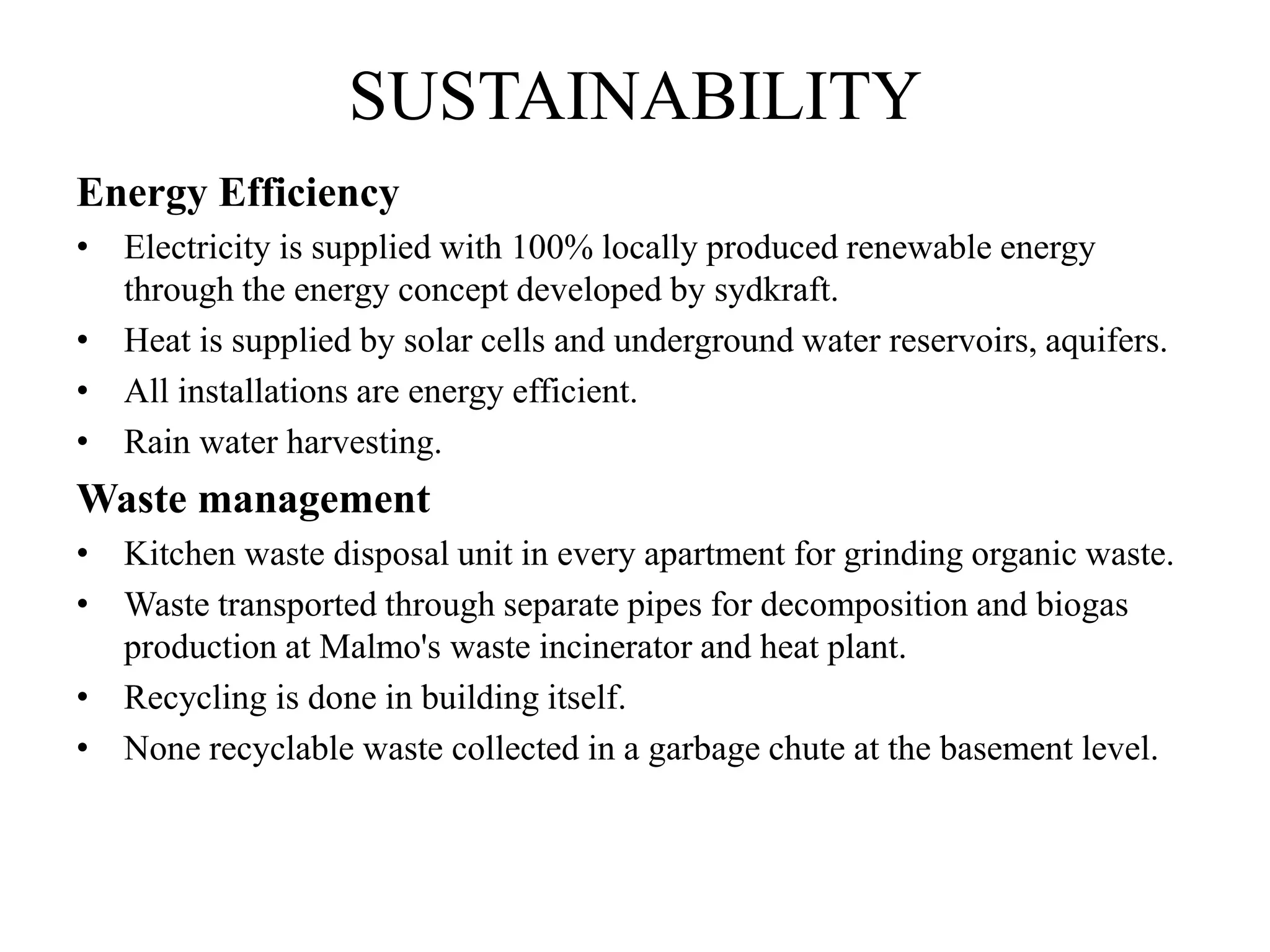 SUSTAINABILITY
Energy Efficiency
• Electricity is supplied with 100% locally produced renewable energy
through the energy concept developed by sydkraft.
• Heat is supplied by solar cells and underground water reservoirs, aquifers.
• All installations are energy efficient.
• Rain water harvesting.
Waste management
• Kitchen waste disposal unit in every apartment for grinding organic waste.
• Waste transported through separate pipes for decomposition and biogas
production at Malmo's waste incinerator and heat plant.
• Recycling is done in building itself.
• None recyclable waste collected in a garbage chute at the basement level.
 