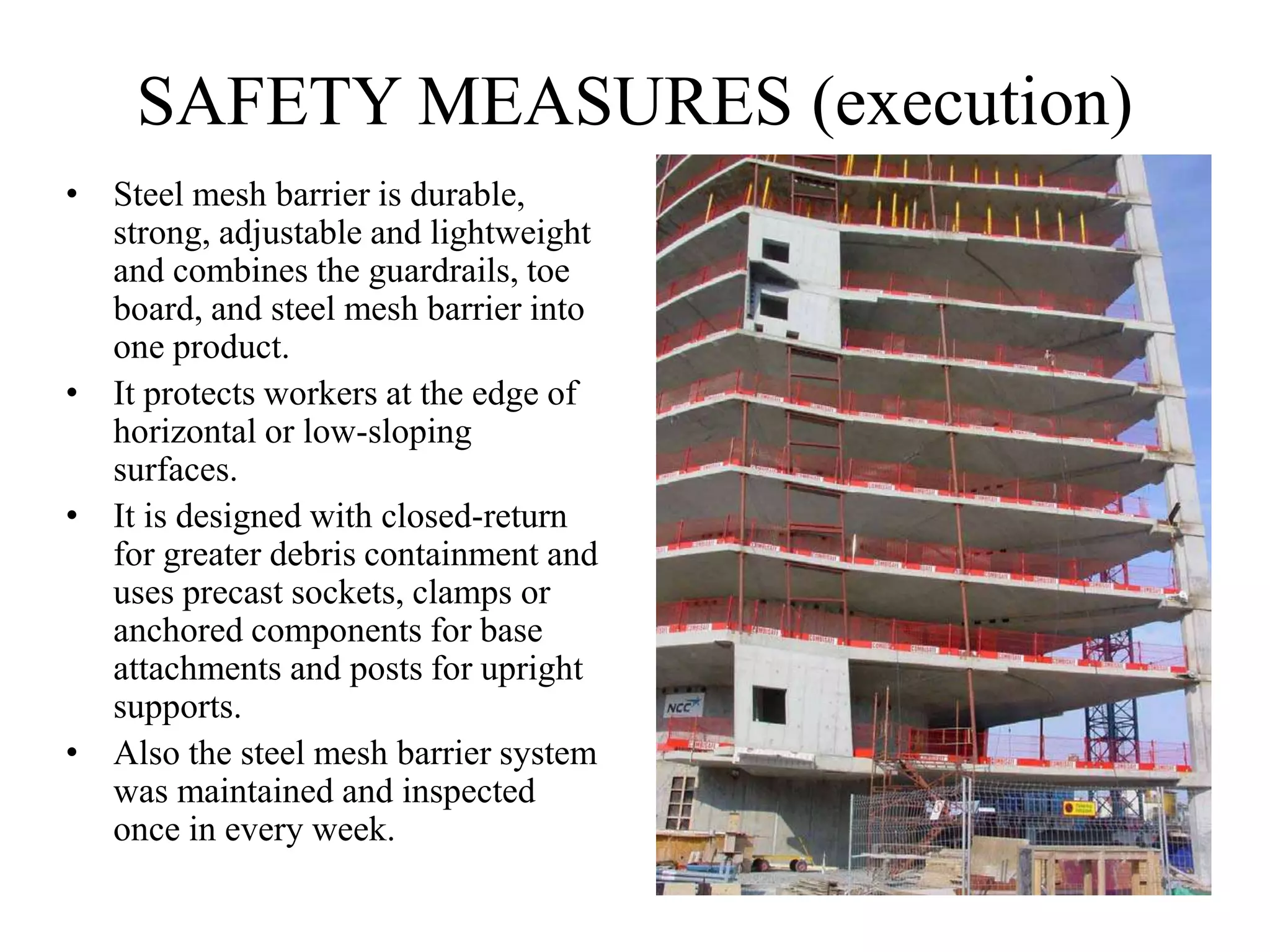 SAFETY MEASURES (execution)
• Steel mesh barrier is durable,
strong, adjustable and lightweight
and combines the guardrails, toe
board, and steel mesh barrier into
one product.
• It protects workers at the edge of
horizontal or low-sloping
surfaces.
• It is designed with closed-return
for greater debris containment and
uses precast sockets, clamps or
anchored components for base
attachments and posts for upright
supports.
• Also the steel mesh barrier system
was maintained and inspected
once in every week.
 