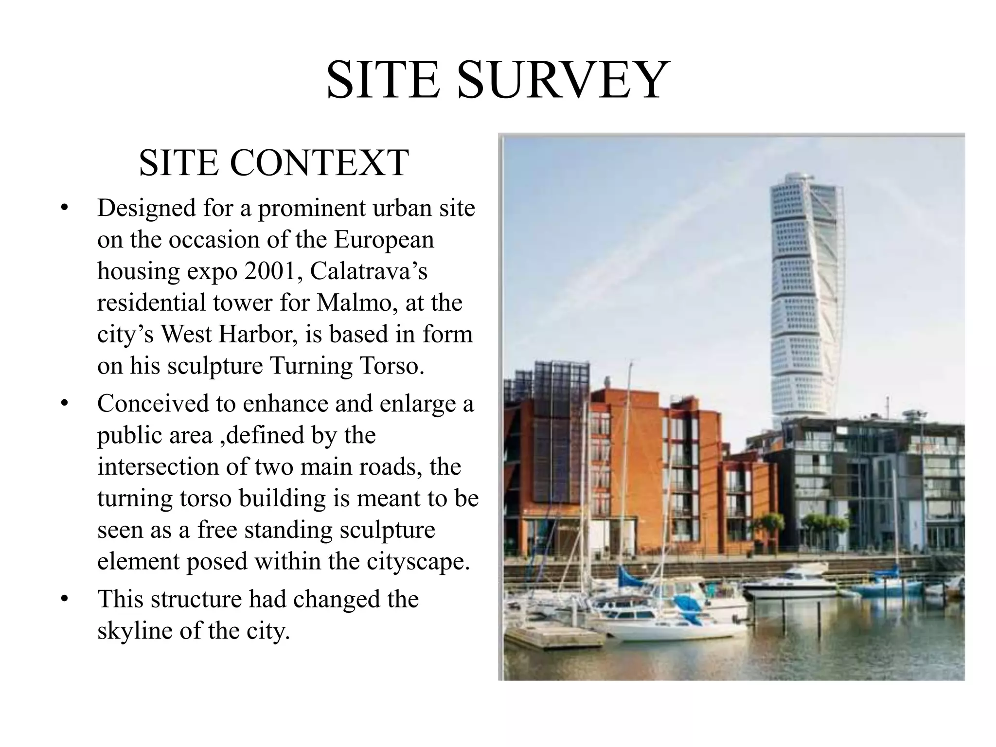 SITE SURVEY
SITE CONTEXT
• Designed for a prominent urban site
on the occasion of the European
housing expo 2001, Calatrava’s
residential tower for Malmo, at the
city’s West Harbor, is based in form
on his sculpture Turning Torso.
• Conceived to enhance and enlarge a
public area ,defined by the
intersection of two main roads, the
turning torso building is meant to be
seen as a free standing sculpture
element posed within the cityscape.
• This structure had changed the
skyline of the city.
 