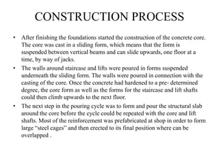 CONSTRUCTION PROCESS
• After finishing the foundations started the construction of the concrete core.
The core was cast in a sliding form, which means that the form is
suspended between vertical beams and can slide upwards, one floor at a
time, by way of jacks.
• The walls around staircase and lifts were poured in forms suspended
underneath the sliding form. The walls were poured in connection with the
casting of the core. Once the concrete had hardened to a pre‐ determined
degree, the core form as well as the forms for the staircase and lift shafts
could then climb upwards to the next floor.
• The next step in the pouring cycle was to form and pour the structural slab
around the core before the cycle could be repeated with the core and lift
shafts. Most of the reinforcement was prefabricated at shop in order to form
large “steel cages” and then erected to its final position where can be
overlapped .
 