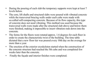 • During the pouring of each slab the temporary supports were kept at least 7
levels below.
• The core, lift shafts and structural slabs were poured with vibrated concrete
while the transversal bracing walls under each cube were made with
so‐called self‐compacting concrete. Because of its flow capacity, this type
of concrete does not need vibrating. This method was used because the
transversal walls were made after the structural slab above and below them
were finished, making it impossible to insert vibration rods down into the
concrete.
• The forms for the floors were rotated approx. 1.6 degrees for each floor in
order to create the characteristic twist of the building. The time table
dictated that a new floor tier was poured every 10th day on the average for
more than a year.
• The erection of the exterior exoskeleton started when the construction of
the concrete structure had reached the 5th cube and was completed few
weeks later than the concrete.
• Finally the façade and interior finishes were completed.
 
