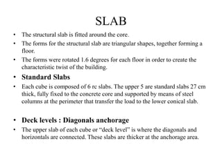 SLAB
• The structural slab is fitted around the core.
• The forms for the structural slab are triangular shapes, together forming a
floor.
• The forms were rotated 1.6 degrees for each floor in order to create the
characteristic twist of the building.
• Standard Slabs
• Each cube is composed of 6 rc slabs. The upper 5 are standard slabs 27 cm
thick, fully fixed to the concrete core and supported by means of steel
columns at the perimeter that transfer the load to the lower conical slab.
• Deck levels : Diagonals anchorage
• The upper slab of each cube or “deck level” is where the diagonals and
horizontals are connected. These slabs are thicker at the anchorage area.
 