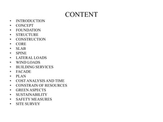 CONTENT
• INTRODUCTION
• CONCEPT
• FOUNDATION
• STRUCTURE
• CONSTRUCTION
• CORE
• SLAB
• SPINE
• LATERAL LOADS
• WIND LOADS
• BUILDING SERVICES
• FACADE
• PLAN
• COST ANALYSIS AND TIME
• CONSTRAIN OF RESOURCES
• GREEN ASPECTS
• SUSTAINABILITY
• SAFETY MEASURES
• SITE SURVEY
 