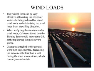 WIND LOADS
• The twisted form can be very
effective, alleviating the effects of
vortex-shedding induced by lateral
wind loads and minimizing the wind
loads from prevailing direction.
• When analyzing the structure under
wind loads, Calatrava found that the
Turning Torso could move up to 3ft.
at the top during the most severe
storm .
• Giant pins attached to the ground
were then implemented, decreasing
the movement to less than a foot
during the most severe storm, which
is nearly unnoticeable.
 