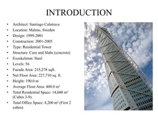 • Architect: Santiago Calatrava
• Location: Malmo, Sweden
• Design: 1999-2001
• Construction: 2001-2005
• Type: Residential Tower
• Structure: Core and Slabs (concrete)
• Exoskeleton: Steel
• Levels: 56
• Facade Area: 215,278 sqft.
• Net Floor Area: 227,710 sq. ft.
• Height: 190.0 m
• Average Floor Area: 400.0 m²
• Total Residential Space: 14,600 m²
(Cubes 3-9)
• Total Office Space: 4,200 m² (First 2
cubes)
INTRODUCTION
 