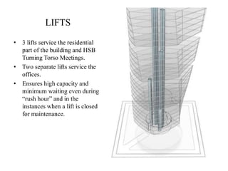 LIFTS
• 3 lifts service the residential
part of the building and HSB
Turning Torso Meetings.
• Two separate lifts service the
offices.
• Ensures high capacity and
minimum waiting even during
“rush hour” and in the
instances when a lift is closed
for maintenance.
 