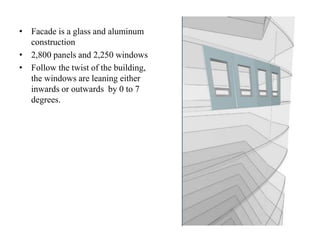 • Facade is a glass and aluminum
construction
• 2,800 panels and 2,250 windows
• Follow the twist of the building,
the windows are leaning either
inwards or outwards by 0 to 7
degrees.
 