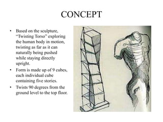 CONCEPT
• Based on the sculpture,
“Twisting Torso” exploring
the human body in motion,
twisting as far as it can
naturally being pushed
while staying directly
upright.
• Form is made up of 9 cubes,
each individual cube
containing five stories.
• Twists 90 degrees from the
ground level to the top floor.
 