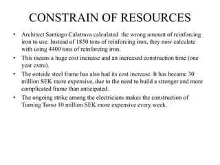 CONSTRAIN OF RESOURCES
• Architect Santiago Calatrava calculated the wrong amount of reinforcing
iron to use. Instead of 1850 tons of reinforcing iron, they now calculate
with using 4400 tons of reinforcing iron.
• This means a huge cost increase and an increased construction time (one
year extra).
• The outside steel frame has also had its cost increase. It has became 30
million SEK more expensive, due to the need to build a stronger and more
complicated frame than anticipated.
• The ongoing strike among the electricians makes the construction of
Turning Torso 10 million SEK more expensive every week.
 