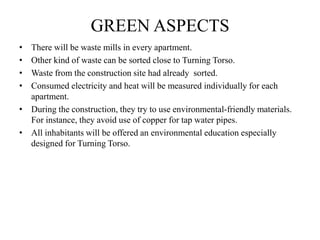 GREEN ASPECTS
• There will be waste mills in every apartment.
• Other kind of waste can be sorted close to Turning Torso.
• Waste from the construction site had already sorted.
• Consumed electricity and heat will be measured individually for each
apartment.
• During the construction, they try to use environmental-friendly materials.
For instance, they avoid use of copper for tap water pipes.
• All inhabitants will be offered an environmental education especially
designed for Turning Torso.
 