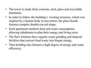 • The tower is made from concrete, steel, glass and recyclable
aluminum.
• In order to follow the building’s twisting structure, which was
inspired by a human body in movement, the glass facade
features complex double-curved shape.
• Each apartment monitors heat and water consumption,
allowing inhabitants to plan their energy and living costs.
• The flat’s kitchens have organic waste grinding and disposal
facilities that convert food waste into biogas energy.
• Thus building also features a high degree of energy and water
efficiency.
 
