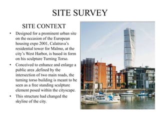 SITE SURVEY
SITE CONTEXT
• Designed for a prominent urban site
on the occasion of the European
housing expo 2001, Calatrava’s
residential tower for Malmo, at the
city’s West Harbor, is based in form
on his sculpture Turning Torso.
• Conceived to enhance and enlarge a
public area ,defined by the
intersection of two main roads, the
turning torso building is meant to be
seen as a free standing sculpture
element posed within the cityscape.
• This structure had changed the
skyline of the city.
 